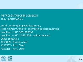 ©lx
METROPOLITAN CRIME DIVISION
TEKU, KATHMANDU
email : ecrime@nepalpolice.gov.np,
Report Cyber Crime to : ecrime@nepalpolice.gov.np
Landline : + 977 9851283032
Landline : + 977 1 5521554 - Lalitpur Branch
Other contacts :
4253099 - Division chief
4219937 - Asst. Chief
4251265 - Asst. Chief
 
