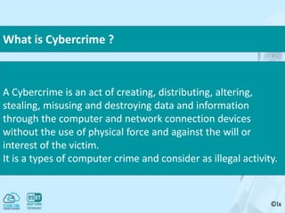 ©lx
A Cybercrime is an act of creating, distributing, altering,
stealing, misusing and destroying data and information
through the computer and network connection devices
without the use of physical force and against the will or
interest of the victim.
It is a types of computer crime and consider as illegal activity.
What is Cybercrime ?
 