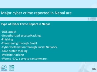©lx
Major cyber crime reported in Nepal are
Type of Cyber Crime Report in Nepal
-DOS attack
-Unauthorized access/Hacking,
-Phishing
-Threatening through Email
-Cyber Defamation through Social Network
-Fake profile making
-Website Hacking
-Wanna -Cry, a crypto-ransomware.
 
