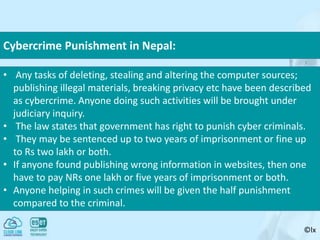 ©lx
• Any tasks of deleting, stealing and altering the computer sources;
publishing illegal materials, breaking privacy etc have been described
as cybercrime. Anyone doing such activities will be brought under
judiciary inquiry.
• The law states that government has right to punish cyber criminals.
• They may be sentenced up to two years of imprisonment or fine up
to Rs two lakh or both.
• If anyone found publishing wrong information in websites, then one
have to pay NRs one lakh or five years of imprisonment or both.
• Anyone helping in such crimes will be given the half punishment
compared to the criminal.
Cybercrime Punishment in Nepal:
 