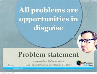 All problems are
                                opportunities in
                                     disguise


                               Problem statement
                                                   Prepared by Roberto Rocco
                                            Chair Spatial Planning and Strategy, TU Delft
                     !"#$$%&'%()"%(*+)+,%




Monday, 14February, 2011                                                                    1
 