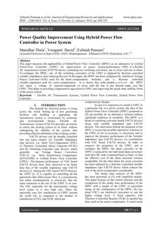 Yellaiah Ponnam et al Int. Journal of Engineering Research and Applications
ISSN : 2248-9622, Vol. 4, Issue 1( Version 1), January 2014, pp.248-255

RESEARCH ARTICLE

www.ijera.com

OPEN ACCESS

Power Quality Improvement Using Hybrid Power Flow
Controller in Power System
Manidhar Thula1, Voraganti David2 ,Yellaiah Ponnam3
(Assistant Professors in Dept.of EEE, GNIT, Ibrahimapatnam Affiliated to JNTU Hyderabad, A.P) 1,2,3

Abstract
This paper discusses the applicability of Hybrid Power Flow Controller (HPFC) as an alternative to Unified
Power Flow Controller (UPFC) for improvement of power system performance. UPFC is a flexible
AC transmission system (FACTS) device containing two switching converters, one in series and one in shunt.
To configure the HPFC, one of the switching converters of the UPFC is replaced by thyristor controlled
variable impedances, thus reducing the cost. In this paper, the HPFC has been configured by multilevel Voltage
Source Converter (VSC) used for the shunt compensation branches and a
thyristor controlled
variable impedance used for series compensation. It is shown that with suitable c o n t r o l the HPFC
can inject a voltage of required magnitude in series with the line at any desired angle, just like
UPFC. This helps in providing compensation equivalent to UPFC and improving the steady state stability limits
of the power system.
Keywords — Flexible AC Transmission Systems, Unified Power Flow Controller, Hybrid Power Flow
Controller.
comparatively cheaper.
In case it is imperative to install a UPFC in
I.
INTRODUCTION
a particular line in a given system, the idea of the
The demand for electrical power is rising
Hybrid Power Flow Controller (HPFC) proposed in
across the world. Setting up of new generating
[5] can possibly be an alternative solution without
facilities and building or upgrading the
significant reduction in versatility. The HPFC is a
transmission system is constrained by economic
blend of switching converter based FACTS devices
and
environmental factors.
Flexible
AC
along with variable impedance type FACTS
Transmission System (FACTS) provides an avenue
devices. The motivation behind the proposal of the
to utilize the existing system to its limits without
HPFC is to provide possible alternative solutions to
endangering the stability of the system, thus
the UPFC as far as economy is concerned, and to
providing efficient utilization of the existing system.
improve the dynamic performance of the Variable
FACTS devices can be broadly classified
Impedance type FACTS devices via coordination
into two types, namely (a) Variable Impedance
with VSC based FACTS devices. In order to
type devices, e.g. Static Var Compensator (SVC)
conserve the properties of the UPFC, and to
or Thyristor Controlled Series Capacitor (TCSC)
configure the HPFC, the shunt converter in the
and (b) Switching Converter type devices which
UPFC is replaced by two half sized shunt converters
generally
use Voltage Source Converters
with their DC links connected back to back, so that
(VSC‟s), e.g. Static Synchronous Compensator
the effective cost of the shunt converter remains
(STATCOM) or Unified Power Flow Controller
comparable. On the other hand, the series converter
(UPFC). The dynamic performance of VSC based
has been replaced by a thyristor controlled variable
FACTS devices have been observed to be better
impedance type FACTS device which reduces the
than that of the variable impedance type FACTS
cost of the series compensator considerably.
devices [1]. Among the VSC based FACTS devices,
The steady state analysis of the HPFC
the UPFC [2, 3] is capable of controlling all the
has been presented in [5] with simplified models.
parameters that effect power flow in a transmission
This paper focuses on the control structure and the
line either simultaneously or selectively. But the
comparison of the steady state performance of the
main constraint in the use of the UPFC is its cost.
HPFC with a model of the UPFC of equivalent
The VSC especially for the transmission voltage
rating. In the configuration of the HPFC, the two
level comes at a very high cost. There are
shunt VSC‟s are multilevel converters to suit the
reportedly very few installations of UPFC around
higher voltage level. A fixed capacitor with
the world [4], as compared to the number of
Thyristor Controlled Reactor (TCR) in parallel has
installations of SVC and TCSC which are
been used as the series compensator. A metal oxide
www.ijera.com

248 | P a g e

 