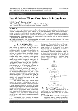 Shoban Mude et al Int. Journal of Engineering Research and Applications
ISSN : 2248-9622, Vol. 4, Issue 1( Version 2), January 2014, pp.321-325

RESEARCH ARTICLE

www.ijera.com

OPEN ACCESS

Sleep Methods-An Efficient Way to Reduce the Leakage Power
Rohith Nama1, Shoban Mude2
1
2

B.Tech (ECE), Department of ECE, Gurunanak Institute of Technology1,
Asst. Professor, Department of ECE, Gurunanak Institute of Technology2

ABSTRACT
Now a days low power circuits are most popular, in the circuit as the scaling increase the leakage powers
increases. So for removing these kind of leakages we are using many types of power gating techniques and to
provide a better power efficiency. In this paper by using low power VLSI design techniques we are going to
analyze the different types of power gated circuits. We are going to display the comparison results between
different nano-meter technologies. Micro-wind Layout Editor & DSCH software tools are used for simulations
& circuit design. The results were tabulated.
Keywords: Sleep Method, Power gating,Sleepy stack, Sleep, Stack, Zigzag, Dual sleep,Dual stack , MTCMOS,
Fine-grain power gating, coarse-grain power gating.

I.

INTRODUCTION

The process of scaling technologies to nanometer regime has resulted in a rapid increase in
leakage power dissipation (static and dynamic power
dissipation). Reduce the static power dissipation has
become extremely important during periods of
inactivity to develop design techniques. Without
trading-off performance the power reduction must be
achieved which makes it harder to reduce leakage
during (normal) operation at runtime .In sleep or
standby mode to reduce the leakage power there are
several techniques are used. Well known technique is
Power gating technique where a sleep transistor is
added between virtual ground (circuit ground) &
actual ground rail. In the sleep mode to cut-off the
leakage path, the device is turned-off. This technique
provides a substantial reduction in leakage at a
minimal impact on performance. It has been shown
that the Power Gating technique uses high Vt sleep
transistors. When the block is not switching high sleep
transistors are cut off VDD from a circuit block. An
important design parameter is size of the sleep
transistor this technique also known as MTCMOS
(Multi-Threshold CMOS).
To achieve long term leakage power
reduction an externally switched power supply is a
very basic form of power gating. Internal power gating
is more suitable to shut off the block for small
intervals of time. Power can be controlled by power
gating controllers and to provide power to the circuitry
CMOS switches are used.The power gated outputs
block discharges slowly. Hence voltage levels of the
output block spend more time in threshold voltage
level (Vth), so it leads to larger short circuit current in
the circuit.
Low-leakage PMOS transistors are used as
header switches to shut off power supplies , the Power
www.ijera.com

Gating parts of a design in the mode of sleep or
standby. NMOS footer switches can also be used as
sleep transistors in the design of power gating
technique. The sleep transistors can be inserting to
splits the chip's power network into a permanent
power network connected to the power supply and
a virtual power network that drives the cells and
can be turned off. By using of cell- or cluster-based
(or fine grain) approaches or a distributed coarsegrained approachs Power Gating can be
implemented.

Fig1: Power Gated Circuits

II.

Power-Gating (PG) Parameters

For a successful implementation of this
methodology the following parameters are need to
be considered and their values must be carefully
choose.
1. Size of the Power Gate: The size of the power
gate must be selected to handle the amount of
switching current at any point of given time.
321 | P a g e

 