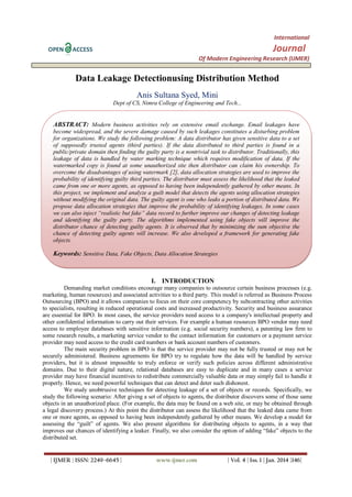 International
OPEN

Journal

ACCESS

Of Modern Engineering Research (IJMER)

Data Leakage Detectionusing Distribution Method
Anis Sultana Syed, Mini
Dept of CS, Nimra College of Engineering and Tech...

ABSTRACT: Modern business activities rely on extensive email exchange. Email leakages have
become widespread, and the severe damage caused by such leakages constitutes a disturbing problem
for organizations. We study the following problem: A data distributor has given sensitive data to a set
of supposedly trusted agents (third parties). If the data distributed to third parties is found in a
public/private domain then finding the guilty party is a nontrivial task to distributor. Traditionally, this
leakage of data is handled by water marking technique which requires modification of data. If the
watermarked copy is found at some unauthorized site then distributor can claim his ownership. To
overcome the disadvantages of using watermark [2], data allocation strategies are used to improve the
probability of identifying guilty third parties. The distributor must assess the likelihood that the leaked
came from one or more agents, as opposed to having been independently gathered by other means. In
this project, we implement and analyze a guilt model that detects the agents using allocation strategies
without modifying the original data. The guilty agent is one who leaks a portion of distributed data. We
propose data allocation strategies that improve the probability of identifying leakages. In some cases
we can also inject “realistic but fake” data record to further improve our changes of detecting leakage
and identifying the guilty party. The algorithms implemented using fake objects will improve the
distributor chance of detecting guilty agents. It is observed that by minimizing the sum objective the
chance of detecting guilty agents will increase. We also developed a framework for generating fake
objects.

Keywords: Sensitive Data, Fake Objects, Data Allocation Strategies

I. INTRODUCTION
Demanding market conditions encourage many companies to outsource certain business processes (e.g.
marketing, human resources) and associated activities to a third party. This model is referred as Business Process
Outsourcing (BPO) and it allows companies to focus on their core competency by subcontracting other activities
to specialists, resulting in reduced operational costs and increased productivity. Security and business assurance
are essential for BPO. In most cases, the service providers need access to a company's intellectual property and
other confidential information to carry out their services. For example a human resources BPO vendor may need
access to employee databases with sensitive information (e.g. social security numbers), a patenting law firm to
some research results, a marketing service vendor to the contact information for customers or a payment service
provider may need access to the credit card numbers or bank account numbers of customers.
The main security problem in BPO is that the service provider may not be fully trusted or may not be
securely administered. Business agreements for BPO try to regulate how the data will be handled by service
providers, but it is almost impossible to truly enforce or verify such policies across different administrative
domains. Due to their digital nature, relational databases are easy to duplicate and in many cases a service
provider may have financial incentives to redistribute commercially valuable data or may simply fail to handle it
properly. Hence, we need powerful techniques that can detect and deter such dishonest.
We study unobtrusive techniques for detecting leakage of a set of objects or records. Specifically, we
study the following scenario: After giving a set of objects to agents, the distributor discovers some of those same
objects in an unauthorized place. (For example, the data may be found on a web site, or may be obtained through
a legal discovery process.) At this point the distributor can assess the likelihood that the leaked data came from
one or more agents, as opposed to having been independently gathered by other means. We develop a model for
assessing the “guilt” of agents. We also present algorithms for distributing objects to agents, in a way that
improves our chances of identifying a leaker. Finally, we also consider the option of adding “fake” objects to the
distributed set.

| IJMER | ISSN: 2249–6645 |

www.ijmer.com

| Vol. 4 | Iss. 1 | Jan. 2014 |146|

 