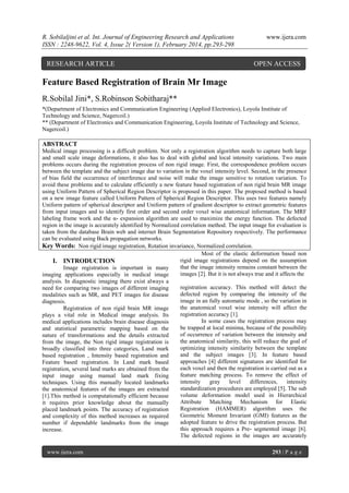 R. Sobilaljini et al. Int. Journal of Engineering Research and Applications
ISSN : 2248-9622, Vol. 4, Issue 2( Version 1), February 2014, pp.293-298

RESEARCH ARTICLE

www.ijera.com

OPEN ACCESS

Feature Based Registration of Brain Mr Image
R.Sobilal Jini*, S.Robinson Sobitharaj**
*(Department of Electronics and Communication Engineering (Applied Electronics), Loyola Institute of
Technology and Science, Nagercoil.)
** (Department of Electronics and Communication Engineering, Loyola Institute of Technology and Science,
Nagercoil.)

ABSTRACT
Medical image processing is a difficult problem. Not only a registration algorithm needs to capture both large
and small scale image deformations, it also has to deal with global and local intensity variations. Two main
problems occurs during the registration process of non rigid image. First, the correspondence problem occurs
between the template and the subject image due to variation in the voxel intensity level. Second, in the presence
of bias field the occurrence of interference and noise will make the image sensitive to rotation variation. To
avoid these problems and to calculate efficiently a new feature based registration of non rigid brain MR image
using Uniform Pattern of Spherical Region Descriptor is proposed in this paper. The proposed method is based
on a new image feature called Uniform Pattern of Spherical Region Descriptor. This uses two features namely
Uniform pattern of spherical descriptor and Uniform pattern of gradient descriptor to extract geometric features
from input images and to identify first order and second order voxel wise anatomical information. The MRF
labeling frame work and the α- expansion algorithm are used to maximize the energy function. The defected
region in the image is accurately identified by Normalized correlation method. The input image for evaluation is
taken from the database Brain web and internet Brain Segmentation Repository respectively. The performance
can be evaluated using Back propagation networks.
Key Words: Non rigid image registration, Rotation invariance, Normalized correlation.
Most of the elastic deformation based non
rigid image registrations depend on the assumption
I. INTRODUCTION
that the image intensity remains constant between the
Image registration is important in many
images [2]. But it is not always true and it affects the
imaging applications especially in medical image
analysis. In diagnostic imaging there exist always a
registration accuracy. This method will detect the
need for comparing two images of different imaging
defected region by comparing the intensity of the
modalities such as MR, and PET images for disease
image in an fully automatic mode , so the variation in
diagnosis.
the anatomical voxel wise intensity will affect the
Registration of non rigid brain MR image
registration accuracy [1].
plays a vital role in Medical image analysis. Its
In some cases the registration process may
medical applications includes brain disease diagnosis
be trapped at local minima, because of the possibility
and statistical parametric mapping based on the
of occurrence of variation between the intensity and
nature of transformations and the details extracted
the anatomical similarity, this will reduce the goal of
from the image, the Non rigid image registration is
optimizing intensity similarity between the template
broadly classified into three categories, Land mark
and the subject images [3]. In feature based
based registration , Intensity based registration and
approaches [4] different signatures are identified for
Feature based registration. In Land mark based
each voxel and then the registration is carried out as a
registration, several land marks are obtained from the
feature matching process. To remove the effect of
input image using manual land mark fixing
intensity
gray
level
differences,
intensity
techniques. Using this manually located landmarks
standardization procedures are employed [5]. The sub
the anatomical features of the images are extracted
volume deformation model used in Hierarchical
[1].This method is computationally efficient because
Attribute Matching Mechanism for Elastic
it requires prior knowledge about the manually
Registration (HAMMER) algorithm uses the
placed landmark points. The accuracy of registration
Geometric Moment Invariant (GMI) features as the
and complexity of this method increases as required
adopted feature to drive the registration process. But
number if dependable landmarks from the image
this approach requires a Pre- segmented image [6].
increase.
The defected regions in the images are accurately
www.ijera.com

293 | P a g e

 