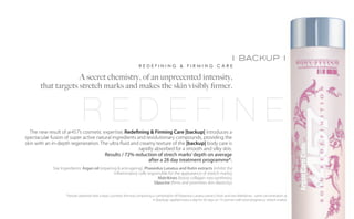 i backup i
                                                                        REDEFINING & FIRMING CARE

                     A secret chemistry, of an unprecented intensity,
        that targets stretch marks and makes the skin visibly firmer.



                                 REDEFINE
    The new result of ar457’s cosmetic expertise, Redefining & Firming Care |backup| introduces a
  spectacular fusion of super active natural ingredients and revolutionary compounds, providing the
  skin with an in-depth regeneration. The ultra fluid and creamy texture of the |backup| body care is
                                                          rapidly absorbed for a smooth and silky skin.
	                                        Results / 72% reduction of strech marks’ depth on average
                                                               after a 28 day treatment programme*.
               Star Ingredients: Argan oil (repairing & anti-ageing), Phaseolus Lunatus and Rutin extracts (inhibit the
                                                    inflammatory cells responsible for the appearance of stretch marks),
                                                                             Matrikines (boost collagen neo-synthesis),
                                                                           Glaucine (firms and promotes skin elasticity).

                      *(results obtained with a basic cosmetic formula comprising a combination of Phaseolus Lunatus extract, Rutin and two Matrikines - same concentration as
                                                                                  in |backup|- applied twice a day for 56 days on 13 women with post-pregnancy stretch marks).
 