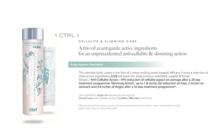 i ctrl i
          CELLULITE & SLIMMING CARE

         A trio of avant-garde active ingredients
         for an unprecedented anti-cellulite & slimming action

     Body-System Recovery

          This ultimate body cream is the fruit of a never ending quest towards efficacy. Fusing a selection of
          three active ingredients, |ctrl| will leave the body contour redefined, suppler & firmer.
          Results / Anti-Cellulite Action : 19% reduction of cellulite aspect on average after a 28 day
          treatment programme; Slimming Action : up to 1.8 inches fat reduction on hips, 2 inches on
          stomach and 0.8 inches of thighs after a 56 day treatment programme*.

          Star ingredients: Argan oil (repairing & anti-ageing),
          Sacred Lotus (anti-cellulite action), Corallina Officinalis (slimming)

          *(Results obtained from a basic cosmetic formula comprising Sacred Lotus extract – same concentration as in |ctrl|
          applied twice a day on a 20 women panel)
 