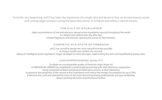 From the very beginning, ar457 has been the expression of a single idea and desire to fuse an ancient beauty secret
         and cutting-edge cosmetics using the latest discoveries to enhance and refine a natural miracle.

                                               the cult of excellence
                  High concentrations of rare and precious natural active ingredients sourced throughout the world
                                              for radiant and sublime skin day after day.
                               Unique fragrances and textures, opening the senses to new horizons.

                                        cosmetic in a state of freedom
                                     ar457 has strived to design the most natural formulas possible
                                                as long as results and comfort are ensured.
   Being an “intelligent active ingredient”, Argan oil adapts to every skin type, regenerating dry skins and equilibrating greasy ones.

                                              uncompromising quality
                                     To obtain an uncomparable quality of Premium virgin Argan oil,
                 LA MAISON DE L’ARGAN has established a preferential partnership with their Morrocan cooperative.
                              Using a patented ambiant temperature fabrication process at their laboratory
            to preserve the properties of the natural active ingredients and reduce the energy consumption by up to 50%.
             A skincare line, used and admired by some of the most discerning beauty professionals and spas worldwide,
                                            always pushing the limits of performance further.
 