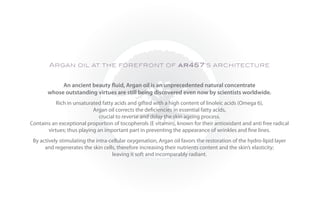 Argan oil at the forefront of ar457’s architecture


            An ancient beauty fluid, Argan oil is an unprecedented natural concentrate
       whose outstanding virtues are still being discovered even now by scientists worldwide.
           Rich in unsaturated fatty acids and gifted with a high content of linoleic acids (Omega 6),
                           Argan oil corrects the deficiencies in essential fatty acids,
                              crucial to reverse and delay the skin ageing process.
Contains an exceptional proportion of tocopherols (E vitamin), known for their antioxidant and anti free radical
       virtues; thus playing an important part in preventing the appearance of wrinkles and fine lines.
 By actively stimulating the intra-cellular oxygenation, Argan oil favors the restoration of the hydro-lipid layer
      and regenerates the skin cells, therefore increasing their nutrients content and the skin’s elasticity;
                                    leaving it soft and incomparably radiant.
 