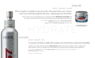 [dwlb]
                                                                             W E L L - B E I N G           C A R E

This complex yet light cream provides all-round daily care. It pro-
     tects your skin throughout the day, enhancing your freedom.
        Rich in Argan oil, and combined with a complex solar filter Well-Being Care [dwlb], will
           leave your skin perfectly moisturized, nourished and protected against daily stresses.
                                                   Star ingredients: Argan oil (regenerating), Sun Protection Factor,
                                                                   Aloe Vera ( hydrating*, cicatrizing and softening),
                                                           Tapioca (refining), Chitosan Succinamide (Velvety touch)




                  H Y D R AT E
    [hcor]
                  S I L K Y        B O D Y          O I L

                  A cascade of amber vitality that makes your body firmer and more beautiful.
                  Thanks to its subtle, satin-like texture, Silky oil [hcor] softens the skin and makes it firmer, suppler and
                  more resilient. Its “dry oil” specific formula enables you to get dressed immediately after application.
                  Star ingredients: Argan oil (nourishing), Alpha Bisabolol (anti-inflammatory, anti-irritant and softening),
                  Menthol derivative (refreshing)

                  *hydration of the skin upper layers
 