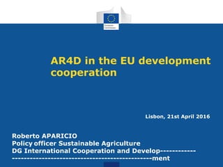 AR4D in the EU development
cooperation
Lisbon, 21st April 2016
Systemic resilience to food crises
Roberto APARICIO
Policy officer Sustainable Agriculture
DG International Cooperation and Develop------------
-----------------------------------------------ment
 