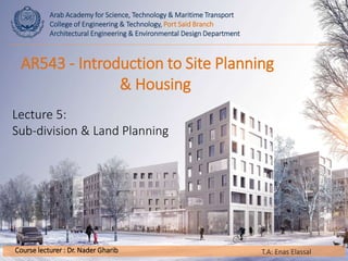 Arab Academy for Science, Technology & Maritime Transport
College of Engineering & Technology, Port Said Branch
Architectural Engineering & Environmental Design Department
Course lecturer : Dr. Nader Gharib
AR543 - Introduction to Site Planning
& Housing
Lecture 5:
Sub-division & Land Planning
T.A: Enas Elassal
 