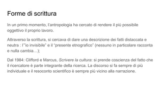 Forme di scrittura
In un primo momento, l’antropologia ha cercato di rendere il più possibile
oggettivo il proprio lavoro.
Attraverso la scrittura, si cercava di dare una descrizione dei fatti distaccata e
neutra : l’”io invisibile” e il “presente etnografico” (nessuno in particolare racconta
e nulla cambia…);
Dal 1984: Clifford e Marcus, Scrivere la cultura: si prende coscienza del fatto che
il ricercatore è parte integrante della ricerca. La discorso si fa sempre di più
individuale e il resoconto scientifico è sempre più vicino alla narrazione.
 
