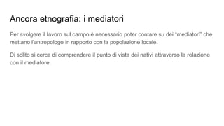 Ancora etnografia: i mediatori
Per svolgere il lavoro sul campo è necessario poter contare su dei “mediatori” che
mettano l’antropologo in rapporto con la popolazione locale.
Di solito si cerca di comprendere il punto di vista dei nativi attraverso la relazione
con il mediatore.
 