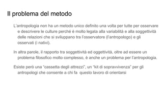 Il problema del metodo
L’antropologia non ha un metodo unico definito una volta per tutte per osservare
e descrivere le culture perché è molto legata alla variabilità e alla soggettività
delle relazioni che si sviluppano tra l’osservatore (l’antropologo) e gli
osservati (i nativi).
In altra parole, il rapporto tra soggettività ed oggettività, oltre ad essere un
problema filosofico molto complesso, è anche un problema per l’antropologia.
Esiste però una “cassetta degli attrezzi”, un “kit di sopravvivenza” per gli
antropologi che consente a chi fa questo lavoro di orientarsi
 
