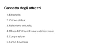 Cassetta degli attrezzi
1. Etnografia;
2. Visione olistica;
3. Relativismo culturale;
4. Rifiuto dell’etnocentrismo (e del razzismo);
5. Comparazione;
6. Forme di scrittura
 