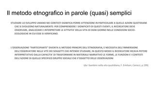 Il metodo etnografico in parole (quasi) semplici
STUDIARE LO SVILUPPO UMANO NEI CONTESTI SIGNIFICA PORRE ATTENZIONE IN PARTICOLARE A QUELLE AZIONI QUOTIDIANE
CHE SI SVOLGONO NATURALMENTE: PER COMPRENDERE I SIGNIFICATI DI QUESTI EVENTI, IL RICERCATORE DEVE
OSSERVARE, ANALIZZARE E INTERPRETARE LE ATTIVITA’ DELLA VITA DI OGNI GIORNO NELLE CONDIZIONI SOCIO-
ECOLOGICHE IN CUI ESSE SI VERIFICANO.
L’OSSERVAZIONE “PARTECIPANTE” DIVENTA IL METODO PRINCIPE DELL’ETNOGRAFIA, E NECESSITA DELL’IMMERSIONE
DELL’OSSERVATORE NELLE VITE DEI SOGGETTI CHE INTENDE STUDIARE; IN QUESTO MODO IL RICERCATORE RICAVA POTERE
INTERPRETATIVO DALLA CAPACITA’ DI TRASFORMARE IN MATERIALE NARRATIVO LE FORME, LE FUNZIONI E I CONTESTI
DELL’AZIONE DI QUELLO SPECIFICO GRUPPO SOCIALE CHE E’OGGETTO DELLE OSSERVAZIONI
(da I bambini nella vita quotidiana, F. Emiliani, Carocci, p.199)
 