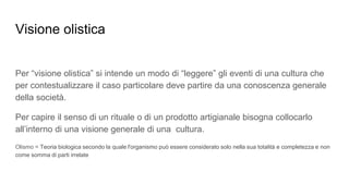 Visione olistica
Per “visione olistica” si intende un modo di “leggere” gli eventi di una cultura che
per contestualizzare il caso particolare deve partire da una conoscenza generale
della società.
Per capire il senso di un rituale o di un prodotto artigianale bisogna collocarlo
all’interno di una visione generale di una cultura.
Olismo = Teoria biologica secondo la quale l'organismo può essere considerato solo nella sua totalità e completezza e non
come somma di parti irrelate
 