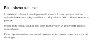 Relativismo culturale
Il relativismo culturale è un atteggiamento secondo il quale ogni espressione
culturale deve essere spiegata all’interno del quadro simbolico della società che la
produce.
Imparo certe regole, sviluppo certi valori poiché vivo in un determinato contesto
socioculturale.
Prima di giudicare devo conoscere il contesto socio culturale da cui nasce e in cui
si sviluppa.
 