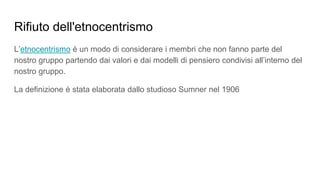 Rifiuto dell'etnocentrismo
L’etnocentrismo è un modo di considerare i membri che non fanno parte del
nostro gruppo partendo dai valori e dai modelli di pensiero condivisi all’interno del
nostro gruppo.
La definizione è stata elaborata dallo studioso Sumner nel 1906
 