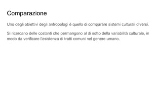 Comparazione
Uno degli obiettivi degli antropologi è quello di comparare sistemi culturali diversi.
Si ricercano delle costanti che permangono al di sotto della variabilità culturale, in
modo da verificare l’esistenza di tratti comuni nel genere umano.
 