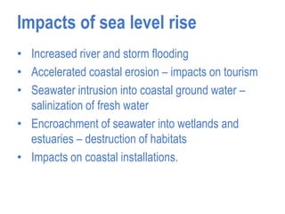 Impacts of sea level rise
• Increased river and storm flooding
• Accelerated coastal erosion – impacts on tourism
• Seawater intrusion into coastal ground water –
salinization of fresh water
• Encroachment of seawater into wetlands and
estuaries – destruction of habitats
• Impacts on coastal installations.
 