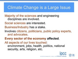 Climate Change is a Large Issue
Majority of the sciences and engineering
disciplines are involved.
Social sciences are interested.
Business/Industry has a stake.
Involves citizens, politicians, public policy experts,
and advocates.
Every sector of the economy affected.
All aspects of our lives touched:
environment, jobs, health, politics, national
security, arts, religion, etc.
 
