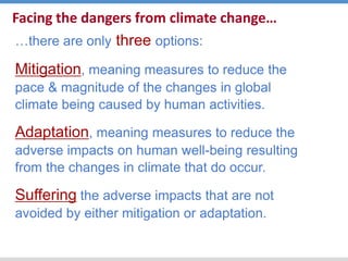 Facing the dangers from climate change…
…there are only three options:
Mitigation, meaning measures to reduce the
pace & magnitude of the changes in global
climate being caused by human activities.
Adaptation, meaning measures to reduce the
adverse impacts on human well-being resulting
from the changes in climate that do occur.
Suffering the adverse impacts that are not
avoided by either mitigation or adaptation.
 