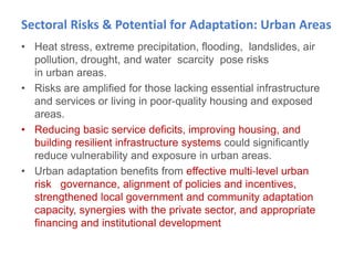 Sectoral Risks & Potential for Adaptation: Urban Areas
• Heat stress, extreme precipitation, flooding, landslides, air
pollution, drought, and water scarcity pose risks
in urban areas.
• Risks are amplified for those lacking essential infrastructure
and services or living in poor‐quality housing and exposed
areas.
• Reducing basic service deficits, improving housing, and
building resilient infrastructure systems could significantly
reduce vulnerability and exposure in urban areas.
• Urban adaptation benefits from effective multi‐level urban
risk governance, alignment of policies and incentives,
strengthened local government and community adaptation
capacity, synergies with the private sector, and appropriate
financing and institutional development
 