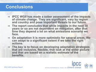 IPCC AR5 Synthesis Report
Conclusions
➜ IPCC WGII has made a sober assessment of the impacts
of climate change. They are significant, vary by region
and country and pose important threats to our future.
➜ The report concludes that while impacts in the next 30
years or so are not dependent on mitigation, after that
time they depend a lot on what emissions scenario we
face.
➜ On adaptation it is more optimistic for several areas. We
can adapt to a significant extent if we take the right
actions.
➜ The key is to focus on developing adaptation strategies
that are inclusive, flexible, that look at the wider picture
and that are based on a realistic estimate of the
benefits.
 