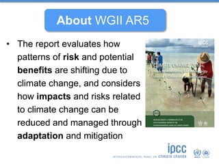 • The report evaluates how
patterns of risk and potential
benefits are shifting due to
climate change, and considers
how impacts and risks related
to climate change can be
reduced and managed through
adaptation and mitigation
About WGII AR5
 