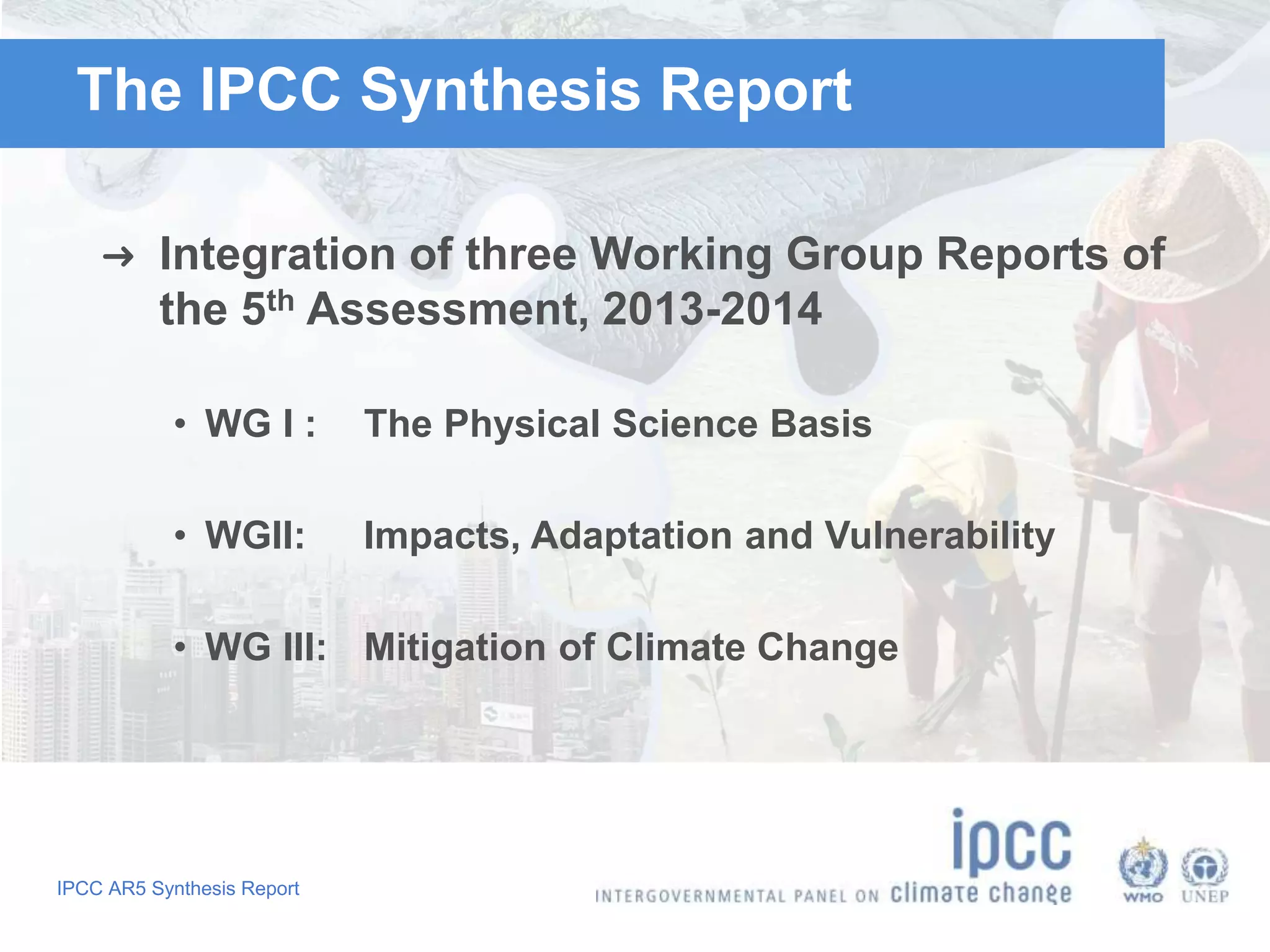 The IPCC Synthesis Report 
➜ Integration of three Working Group Reports of 
the 5th Assessment, 2013-2014 
• WG I : The Physical Science Basis 
• WGII: Impacts, Adaptation and Vulnerability 
• WG III: Mitigation of Climate Change 
IPCC AR5 Synthesis Report 
 