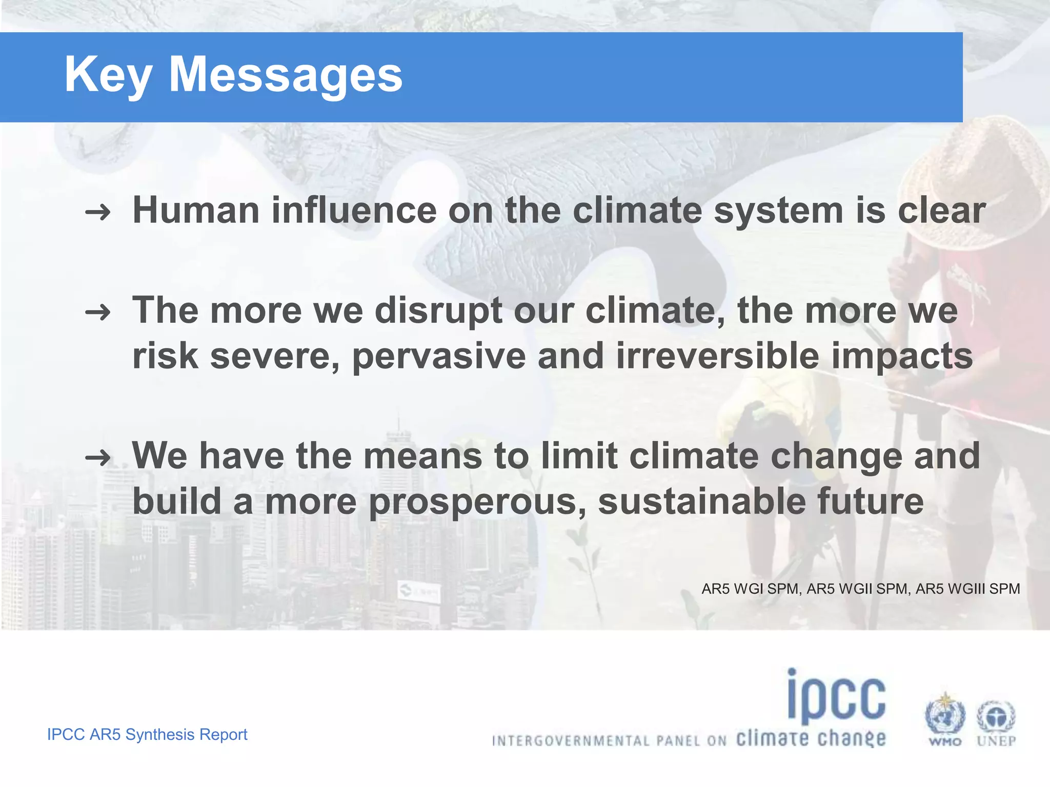 Key Messages 
➜ Human influence on the climate system is clear 
➜ The more we disrupt our climate, the more we 
risk severe, pervasive and irreversible impacts 
➜ We have the means to limit climate change and 
build a more prosperous, sustainable future 
IPCC AR5 Synthesis Report 
AR5 WGI SPM, AR5 WGII SPM, AR5 WGIII SPM 
 