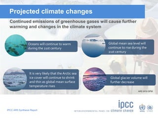 Projected climate changes 
Continued emissions of greenhouse gases will cause further 
warming and changes in the climate system 
Oceans will continue to warm 
during the 21st century 
IPCC AR5 Synthesis Report 
Global mean sea level will 
continue to rise during the 
21st century 
Global glacier volume will 
further decrease 
It is very likely that the Arctic sea 
ice cover will continue to shrink 
and thin as global mean surface 
temperature rises 
AR5 WGI SPM 
 