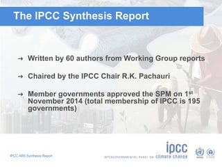 The IPCC Synthesis Report 
➜ Written by 60 authors from Working Group reports 
➜ Chaired by the IPCC Chair R.K. Pachauri 
➜ Member governments approved the SPM on 1st 
November 2014 (total membership of IPCC is 195 
governments) 
IPCC AR5 Synthesis Report 
 