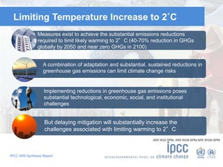 Limiting Temperature Increase to 2˚C 
Measures exist to achieve the substantial emissions reductions 
required to limit likely warming to 2°C (40-70% reduction in GHGs 
globally by 2050 and near zero GHGs in 2100) 
A combination of adaptation and substantial, sustained reductions in 
greenhouse gas emissions can limit climate change risks 
Implementing reductions in greenhouse gas emissions poses 
substantial technological, economic, social, and institutional 
challenges 
But delaying mitigation will substantially increase the 
challenges associated with limiting warming to 2°C 
IPCC AR5 Synthesis Report 
AR5 WGI SPM, AR5 WGII SPM,AR5 WGIII SPM 
 