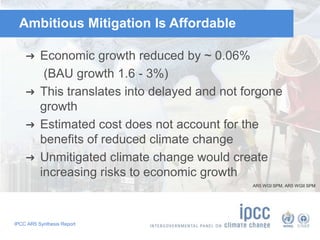 Ambitious Mitigation Is Affordable 
➜ Economic growth reduced by ~ 0.06% 
(BAU growth 1.6 - 3%) 
➜ This translates into delayed and not forgone 
growth 
➜ Estimated cost does not account for the 
benefits of reduced climate change 
➜ Unmitigated climate change would create 
increasing risks to economic growth 
IPCC AR5 Synthesis Report 
AR5 WGI SPM, AR5 WGII SPM 
 
