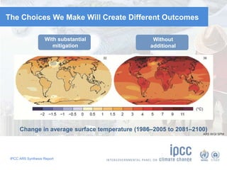 The Choices We Make Will Create Different Outcomes 
With substantial 
mitigation 
IPCC AR5 Synthesis Report 
Without 
additional 
mitigation 
Change in average surface temperature (1986–2005 to 2081–2100) 
AR5 WGI SPM 
 