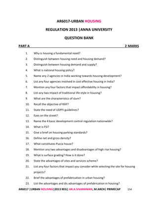 AR6017 |URBAN HOUSING|2013 REG| AR.A.SIVARAMAN, M.ARCH| PRIMECAP 154
AR6017-URBAN HOUSING
REGULATION 2013 |ANNA UNIVERSITY
QUESTION BANK
PART A 2 MARKS
1. Why is housing a fundamental need?
2. Distinguish between housing need and housing demand?
3. Distinguish between housing demand and supply?
4. What is national housing policy?
5. Name any 2 agencies in India working towards housing development?
6. List any four agencies involved in cost effective housing in India?
7. Mention any four factors that impact affordability in housing?
8. List any two impact of traditional life style in housing?
9. What are the characteristics of slum?
10. Recall the objective of RAY?
11. State the need of UDPFI guidelines?
12. Eyes on the street?
13. Name the 4 basic development control regulation nationwide?
14. What is FSI?
15. Give a brief on housing parking standards?
16. Define net and gross density?
17. What constitutes Pucca house?
18. Mention any two advantages and disadvantages of high rise housing?
19. What is surface grading? How is it done?
20. State the advantages of sites and services scheme?
21. List any four factors that impact you consider while selecting the site for housing
projects?
22. Brief the advantages of prefabrication in urban housing?
23. List the advantages and dis advantages of prefabrication in housing?
 