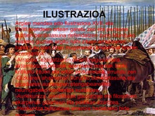ILUSTRAZIOA
Argien mendea edo Ilustrazioia XVII. eta
XVIII.mendeen artean garatu zen eta pertsona
guztien berdintasuna defendatzen zuen.Munduko
misterio guztiak argitu nahi zituen arrazoiaren
bidez.Lau izan ziren mugimendu intelektual horren
ezaugarriak:
-Arrazoia ezagutzaren oinarri nagusia dela
aldarrikatzen,erlijioak ezarritako dogmak biziki
kritikatu zituen eta erlijio jardueretatik urrundu zen
-Gizkiaren ahalmenari buruzko bahikortasuna eta
gizadiaren aurrerapen etengabearekiko
neurrigabeko konfiantza sustatzea.
-Aurkikuntza zientifikoak gauzatzea eta filosofoen
ekarpenak gizartean eta politikan ezartzea.
-Hezkuntza bultzatzea arrazoia hedatzeko bide
 