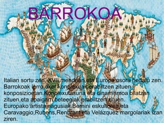 BARROKOA


Italian sortu zen, XVII.mendean,eta Europa osora hedatu zen.
Barrokoak lerro oker konplexuak erabiltzen zituen
konposizioetan.Konplexutasuna eta dinamismoa bilatzan
zituen,eta apaigarri beteegiak erabiltzen zituen.
                           BARROKOA
Europako artista nagusiak Bernini eskultorea eta
Caravaggio,Rubens,Renbrant eta Velázquez margolariak izan
ziren.
 