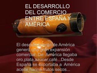 EL DESARROLLO DEL
    EL DESARROLLO
COMERCIO ENTRE ESPAÑA Y
    DEL COMERCIO
        AMERICA.
    ENTRE ESPAÑA Y
    AMÉRICA


 El descubrimiento de América
 generó una gran expansión
 comercial. De América llegaba
 oro,plata,azúcar,café...Desde
 España se exportaba a América
 aceite,harina,frutos secos...
 