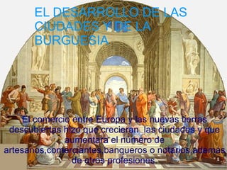 EL DESARROLLO DE LAS
     EL DESARROLLO DE LAS
  CIUDADES Y DEDE LA
     CIUDADES Y LA BURGUESÍA
     BURGUESIA

    El comercio entre Europa y las nuevas tierras
   descubiertas hizo que crecieran las ciudades y
             que aumentara el número de
         artesanos,comerciantes,banqueros o
         notarios,además de otros profesiones.
     El comercio entre Europa y las nuevas tierras
 descubiertas hizo que crecieran las ciudades y que
                aumentara el número de
artesanos,comerciantes,banqueros o notarios,además
                  de otros profesiones.
 