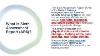 What is Sixth
Assessment
Report (AR6)?
The Sixth Assessment Report (AR6)
of the United Nations
Intergovernmental Panel on
Climate Change (IPCC) is the sixth
in a series of reports intended to
assess scientific, technical,
and socio-economic information
concerning climate change.
This report evaluates the
physical science of climate
change – looking at the past,
present, and future climate.
It reveals how human-caused
emissions are altering our
planet and what that means for our
collective future.
 