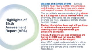 Highlights of
Sixth
Assessment
Report (AR6)
Weather and climate events – such as
extreme heat, heavy rainfall, fire conditions,
and droughts – are becoming more severe
and frequent because of climate change.
The report finds we are already edging closer
to a 1.5 degrees Celsius warmer world, and
every day emissions rise the prospects for
averting the worst impacts of climate change
become dimmer.
Carbon dioxide has been and will continue
to be the dominant cause of global
warming under all greenhouse gas
emissions scenarios.
It says, if greenhouse gas emissions are
halved by 2030 and net zero by 2050,
global warming can be stopped.
Also, IPCC report vindicates India’s position
that historical cumulative emissions are the
source of the climate crisis that the World
faces today.
 