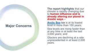 Major Concerns
The report highlights that our
climate is rapidly changing due
to human influence and is
already altering our planet in
drastic ways –
Arctic Sea ice is at its lowest
level in more than 150 years;
Sea levels are rising faster than
at any time in at least the last
3,000 years; and
Glaciers are declining at a rate
unprecedented in at least 2,000
years.
 