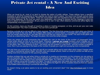 Private Jet rental - A New And Exciting
Idea
When we travel by air, most of us tend to choose the option of public airlines. These airlines have a specified
timetable on which fly irrespective of how urgently you have to reach a place. You have to go through various check
processes before boarding the flights. There are uncountable rules and regulations that you need to follow to travel
even short distances. By the time you reach your destination, your energy is drained and the meetings or work you
have to attend to takes a backseat. All you want to do is rest. In fact, short distance commercial airline flights are
comparatively more expensive too.
On the contrary, have you thought of reaching a place or meeting energized, on time, and as per your own rules
and preferences? Yes, that’s a possibility. You can rent a private jet!
Renting a private jet is not as difficult a task anymore. The first thing that comes to your mind when you think of
private jet rental is the cost. Well, the charges differ based on various factors. It changes with your flight plan, the
time you would need the jet for, and also the kind of jet that you require for your travel. The size of the plane also
serves as a determining factor. The larger the plane, the more the rental charges.
There are certain jet rental companies that calculate the cost on the basis of the number of passengers being
carried while others do this on an hourly basis. Choosing a private jet rental company which charges you on
hourly basis is a better option as that provides you with the option of accommodating a maximum number of people
on the plane. Also, if the distance is short - one which can be covered in a few hours - and the number of people is
more, then if you are paying on the basis of the number of people you might end up paying more comparatively
Not only have you saved time you also can get all your people sitting next to each other which doesn’t happen when
you take a commercial airline’s flight. And with only your people around, there is a level of comfort as well as you
getting more time to prepare for the upcoming meeting.
Another privilege that you get when hiring a private jet is creating an impression on the company you are going to
get into business with. The luxury that comes attached with a private jet is exemplary. You are given services that
you would get in the first class of any commercial airline flight. You will be your own boss and you won’t have to put
up with irritating crying kids throughout the flight. You get to choose your own seats and your own time to start your
journey. You won’t have to reach the airport an hour before the flight for all the possible check-ins that are needed
to be fulfilled before boarding a commercial airline flight.
So doesn’t hiring a jet plane seems to be an exciting and convenient idea? Visit http://nicholasair.com/ to know
more!

 