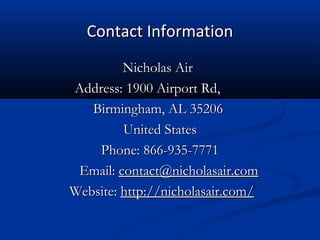 Contact Information
Nicholas Air
Address: 1900 Airport Rd,
Birmingham, AL 35206
United States
Phone: 866-935-7771
Email: contact@nicholasair.com
Website: http://nicholasair.com/

 