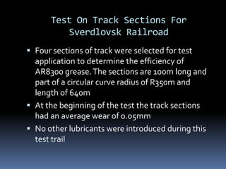 Test On Track Sections For
Sverdlovsk Railroad
 Four sections of track were selected for test
application to determine the efficiency of
AR8300 grease.The sections are 100m long and
part of a circular curve radius of R350m and
length of 640m
 At the beginning of the test the track sections
had an average wear of 0.05mm
 No other lubricants were introduced during this
test trail
 