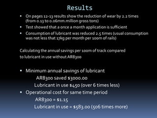 Results
 On pages 12-13 results show the reduction of wear by 2.2 times
(from 0.13 to 0.06mm.million gross tons)
 Test showed that a once a month application is sufficient
 Consumption of lubricant was reduced 2.5 times (usual consumption
was not less that 17kg per month per 100m of rails)
Calculating the annual savings per 100m of track compared
to lubricant in use without AR8300
 Minimum annual savings of lubricant
AR8300 saved $3000.00
Lubricant in use $450 (over 6 times less)
 Operational cost for same time period
AR8300 = $1.15
Lubricant in use = $583.00 (506 times more)
 